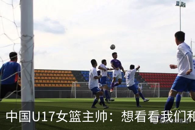 中国U17女篮主帅：想看看我们和世界篮球的差距 默契程度有待提高