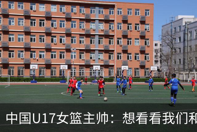 中国U17女篮主帅：想看看我们和世界篮球的差距 默契程度有待提高