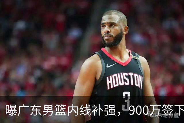 曝广东男篮内线补强，900万签下季后赛场均6.5分悍将，朱芳雨又现神操作